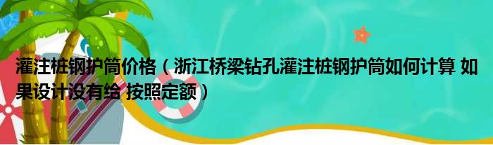 灌注桩钢护筒价格（浙江桥梁钻孔灌注桩钢护筒如何计算 如果设计没有给 按照定额）