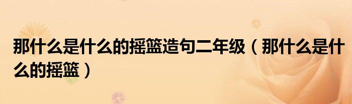  那什么是什么的摇篮造句二年级（那什么是什么的摇篮）