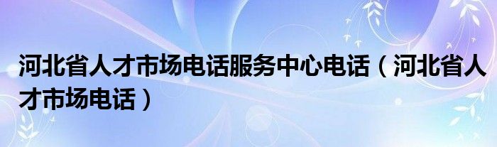  河北省人才市场电话服务中心电话（河北省人才市场电话）