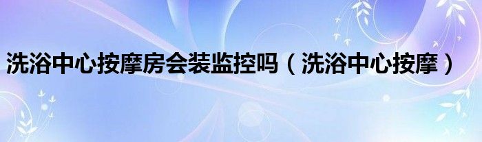  洗浴中心按摩房会装监控吗（洗浴中心按摩）