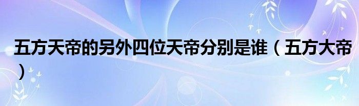  五方天帝的另外四位天帝分别是谁（五方大帝）