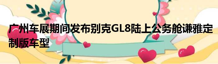 广州车展期间发布别克GL8陆上公务舱谦雅定制版车型