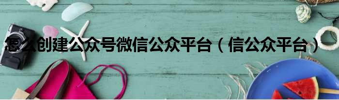 怎么创建公众号微信公众平台（信公众平台）