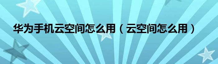  华为手机云空间怎么用（云空间怎么用）