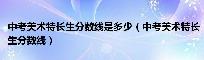  中考美术特长生分数线是多少（中考美术特长生分数线）