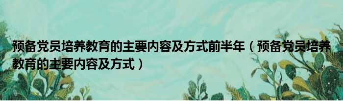 预备党员培养教育的主要内容及方式前半年（预备党员培养教育的主要内容及方式）