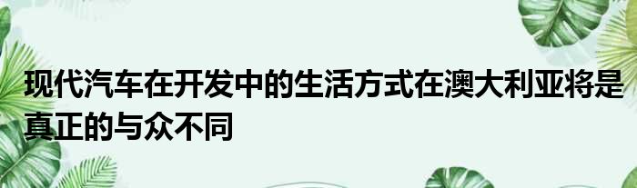 现代汽车在开发中的生活方式在澳大利亚将是真正的与众不同