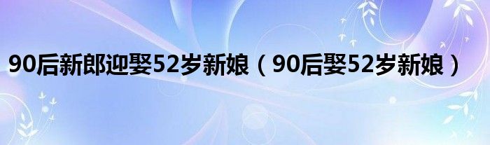 90后新郎迎娶52岁新娘（90后娶52岁新娘）