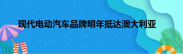 现代电动汽车品牌明年抵达澳大利亚