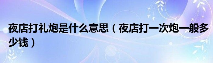  夜店打礼炮是什么意思（夜店打一次炮一般多少钱）