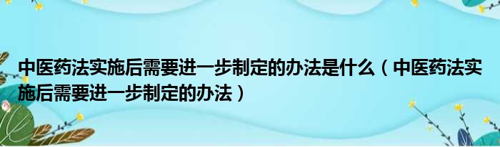 中医药法实施后需要进一步制定的办法是什么（中医药法实施后需要进一步制定的办法）