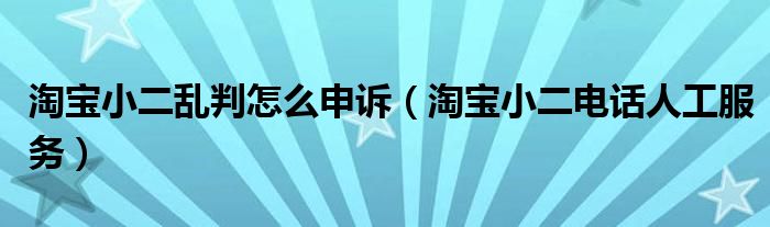  淘宝小二乱判怎么申诉（淘宝小二电话人工服务）