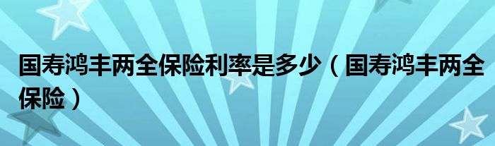  国寿鸿丰两全保险利率是多少（国寿鸿丰两全保险）