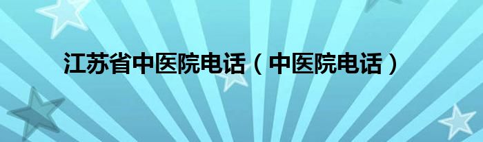  江苏省中医院电话（中医院电话）