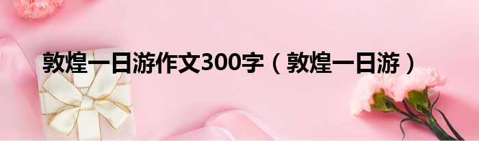 敦煌一日游作文300字（敦煌一日游）