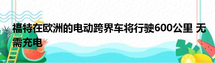 福特在欧洲的电动跨界车将行驶600公里 无需充电