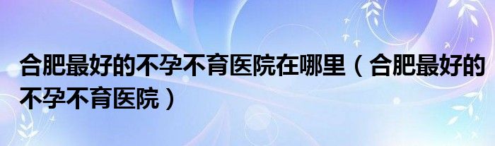  合肥最好的不孕不育医院在哪里（合肥最好的不孕不育医院）