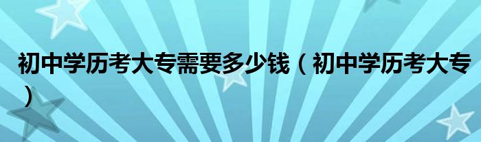  初中学历考大专需要多少钱（初中学历考大专）