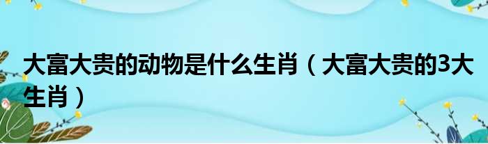 大富大贵的动物是什么生肖（大富大贵的3大生肖）