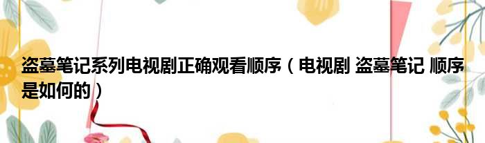 盗墓笔记系列电视剧正确观看顺序（电视剧 盗墓笔记 顺序是如何的）