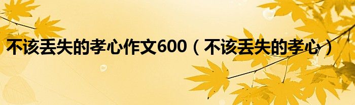  不该丢失的孝心作文600（不该丢失的孝心）