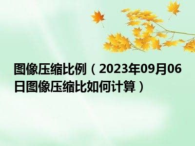 图像压缩比例（2023年09月06日图像压缩比如何计算）