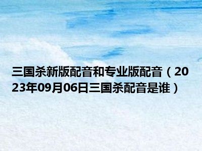 三国杀新版配音和专业版配音（2023年09月06日三国杀配音是谁）