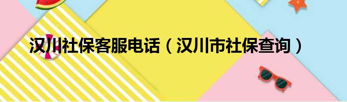 汉川社保客服电话（汉川市社保查询）