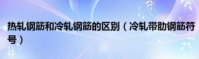  热轧钢筋和冷轧钢筋的区别（冷轧带肋钢筋符号）