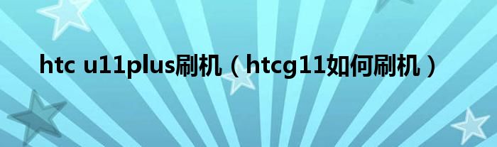  htc u11plus刷机（htcg11如何刷机）