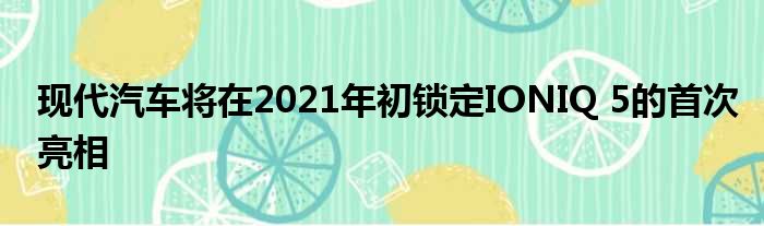 现代汽车将在2021年初锁定IONIQ 5的首次亮相