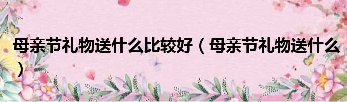 母亲节礼物送什么比较好（母亲节礼物送什么）