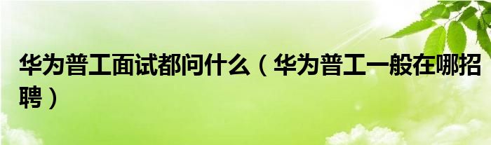  华为普工面试都问什么（华为普工一般在哪招聘）