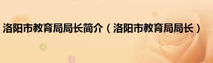  洛阳市教育局局长简介（洛阳市教育局局长）