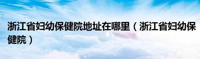  浙江省妇幼保健院地址在哪里（浙江省妇幼保健院）