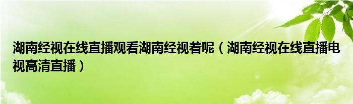  湖南经视在线直播观看湖南经视着呢（湖南经视在线直播电视高清直播）