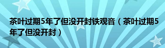  茶叶过期5年了但没开封铁观音（茶叶过期5年了但没开封）