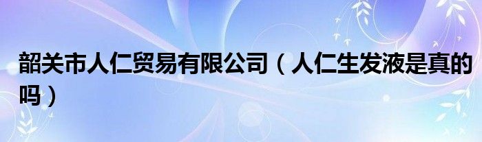  韶关市人仁贸易有限公司（人仁生发液是真的吗）