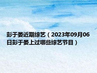 彭于晏近期综艺（2023年09月06日彭于晏上过哪些综艺节目）