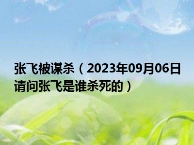 张飞被谋杀（2023年09月06日请问张飞是谁杀死的）