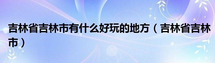  吉林省吉林市有什么好玩的地方（吉林省吉林市）