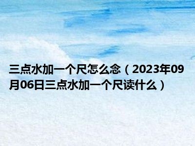 三点水加一个尺怎么念（2023年09月06日三点水加一个尺读什么）