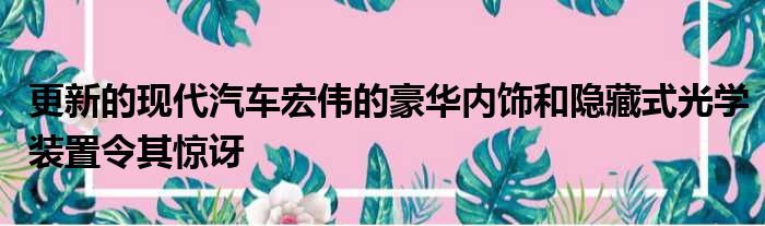 更新的现代汽车宏伟的豪华内饰和隐藏式光学装置令其惊讶