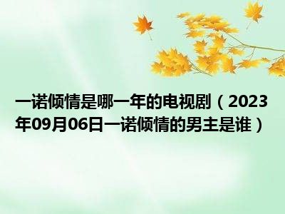 一诺倾情是哪一年的电视剧（2023年09月06日一诺倾情的男主是谁）