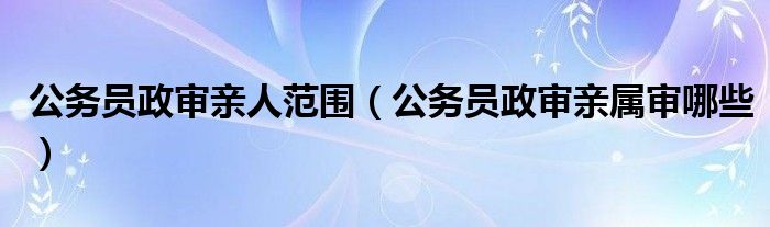  公务员政审亲人范围（公务员政审亲属审哪些）