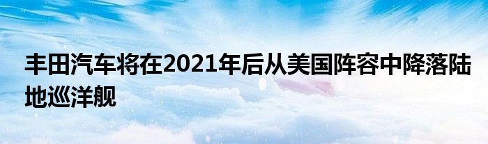 丰田汽车将在2021年后从美国阵容中降落陆地巡洋舰