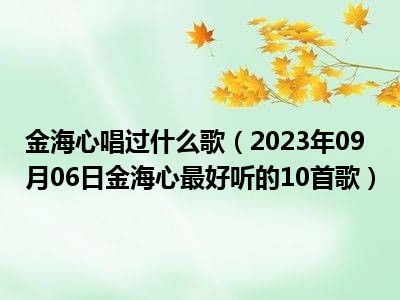 金海心唱过什么歌（2023年09月06日金海心最好听的10首歌）