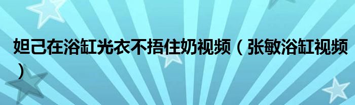  妲己在浴缸光衣不捂住奶视频（张敏浴缸视频）