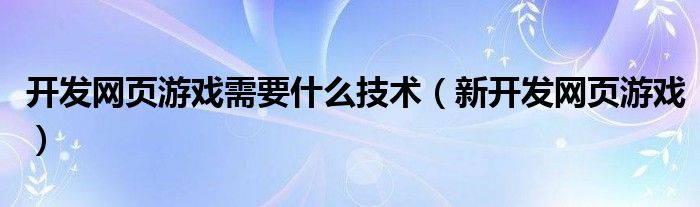  开发网页游戏需要什么技术（新开发网页游戏）