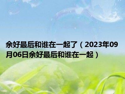 余好最后和谁在一起了（2023年09月06日余好最后和谁在一起）